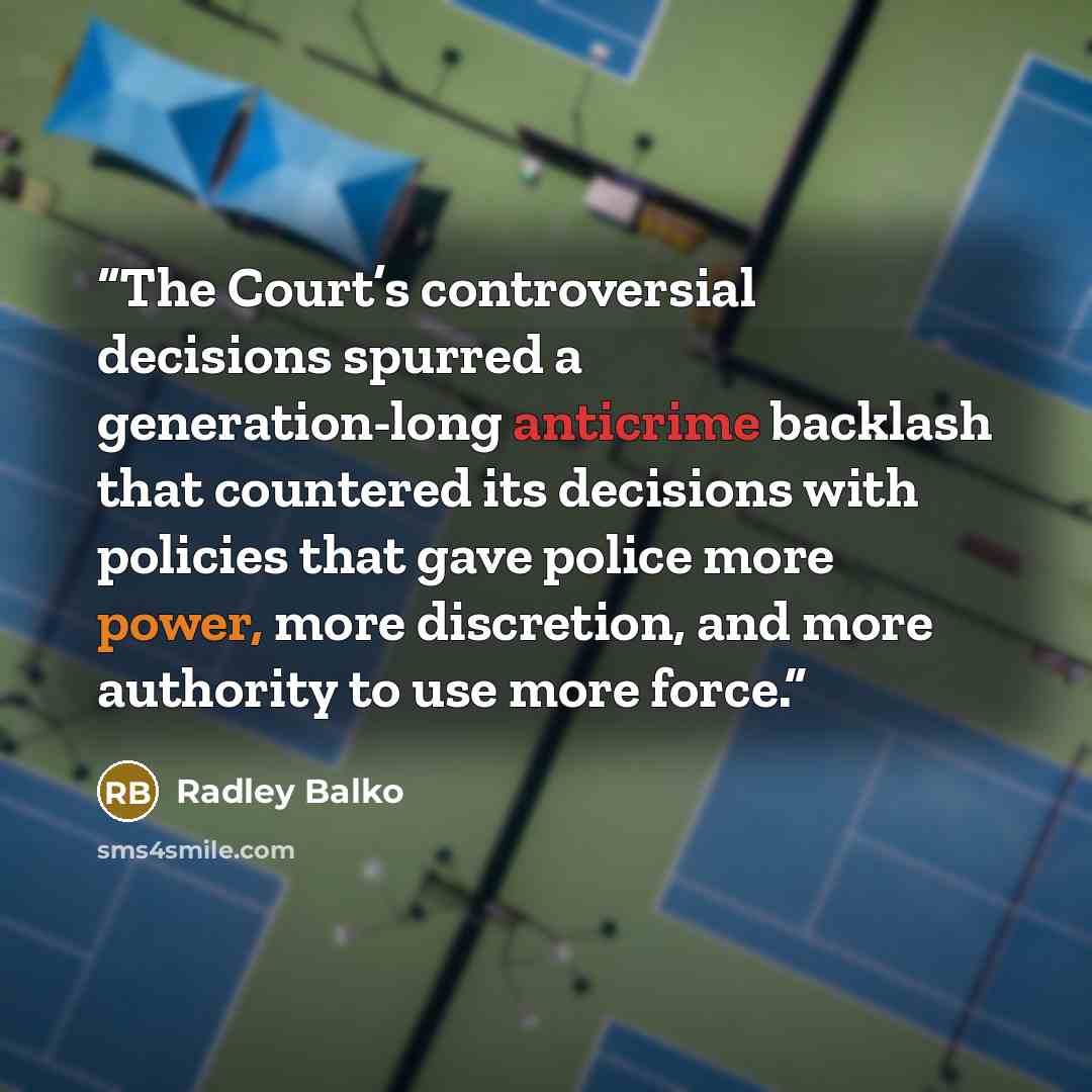 “The Court’s controversial decisions spurred a generation-long anticrime backlash that countered its decisions with policies that gave police more power, more discretion, and more authority to use more force.” quote by Radley Balko