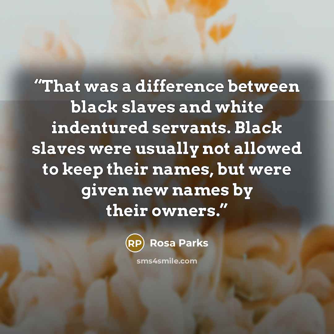 “That was a difference between black slaves and white indentured servants. Black slaves were usually not allowed to keep their names, but were given new names by their owners.” quote by Rosa Parks