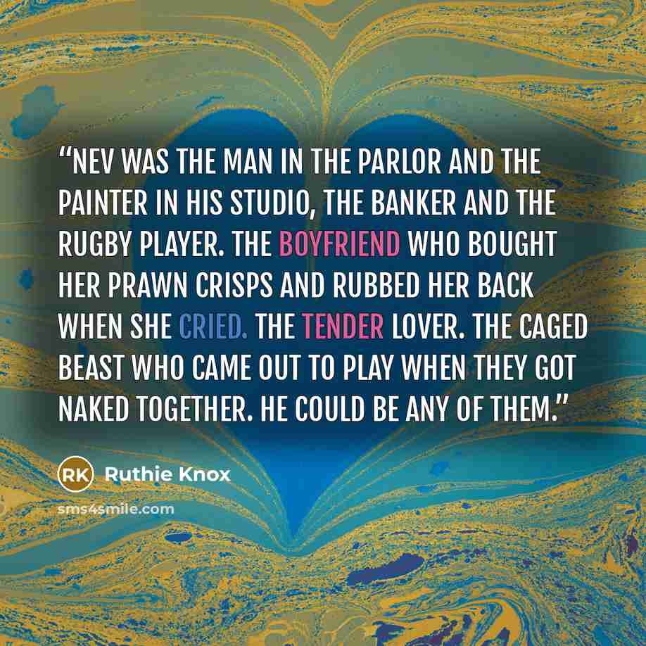 “Nev was the man in the parlor and the painter in his studio, the banker and the rugby player. The boyfriend who bought her prawn crisps and rubbed her back when she cried. The tender lover. The caged beast who came out to play when they got naked together. He could be any of them.” quote by Ruthie Knox