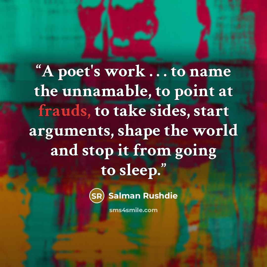 “A poet's work . . . to name the unnamable, to point at frauds, to take sides, start arguments, shape the world and stop it from going to sleep.” quote by Salman Rushdie
