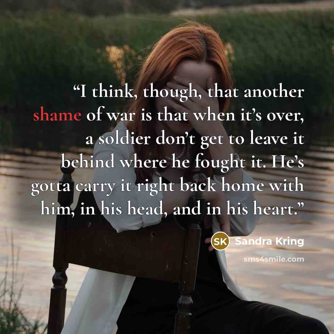 “I think, though, that another shame of war is that when it’s over, a soldier don’t get to leave it behind where he fought it. He’s gotta carry it right back home with him, in his head, and in his heart.” quote by Sandra Kring