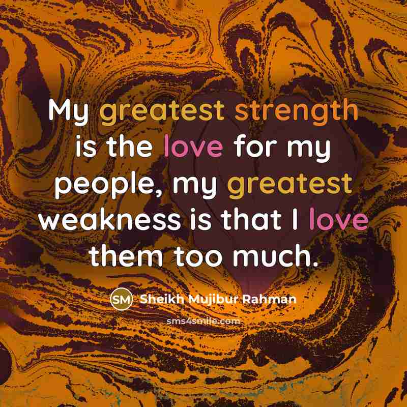 “My greatest strength is the love for my people, my greatest weakness is that I love them too much.” quote by Sheikh Mujibur Rahman