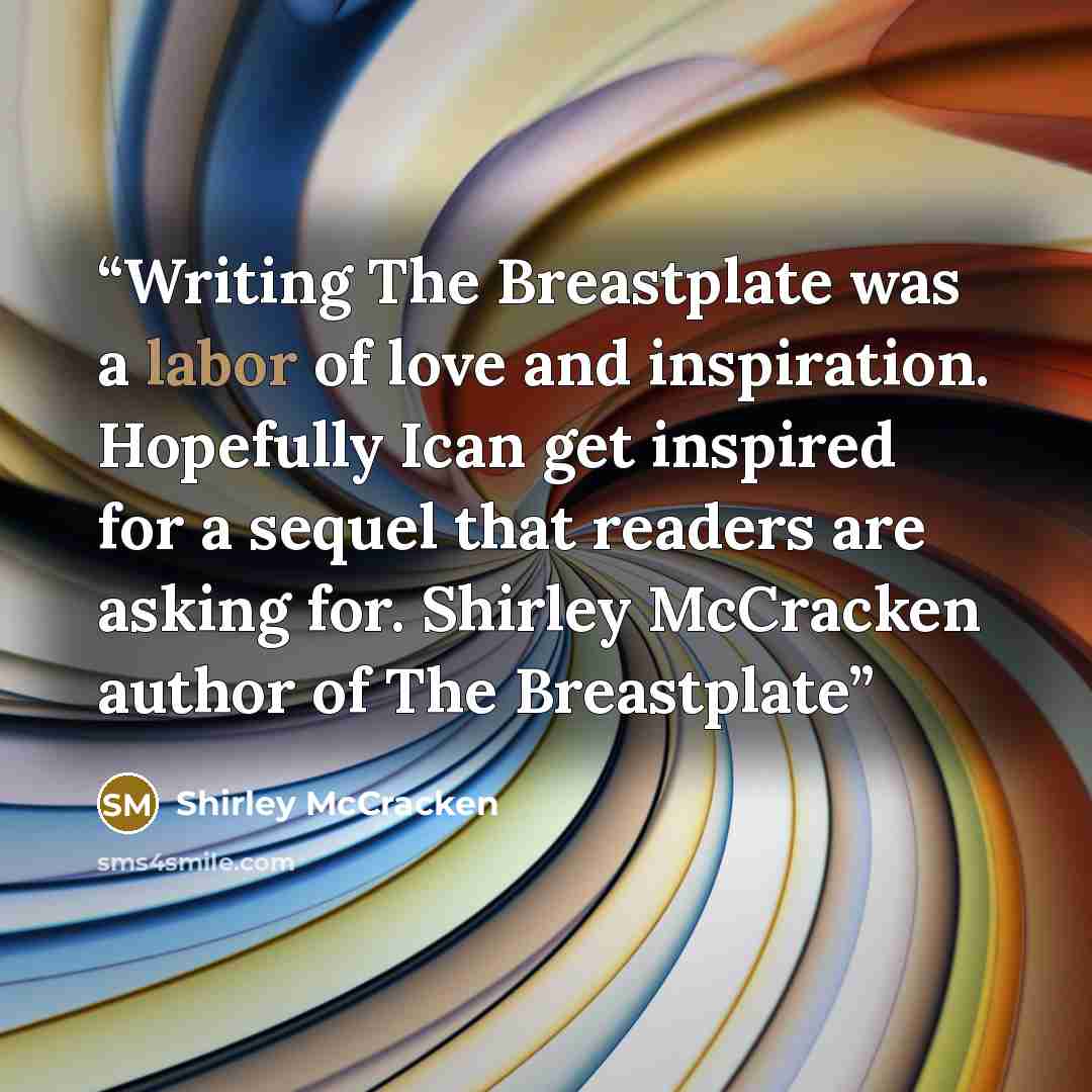 “Writing The Breastplate was a labor of love and inspiration. Hopefully Ican get inspired for a sequel that readers are asking for. Shirley McCracken author of The Breastplate” quote by Shirley McCracken