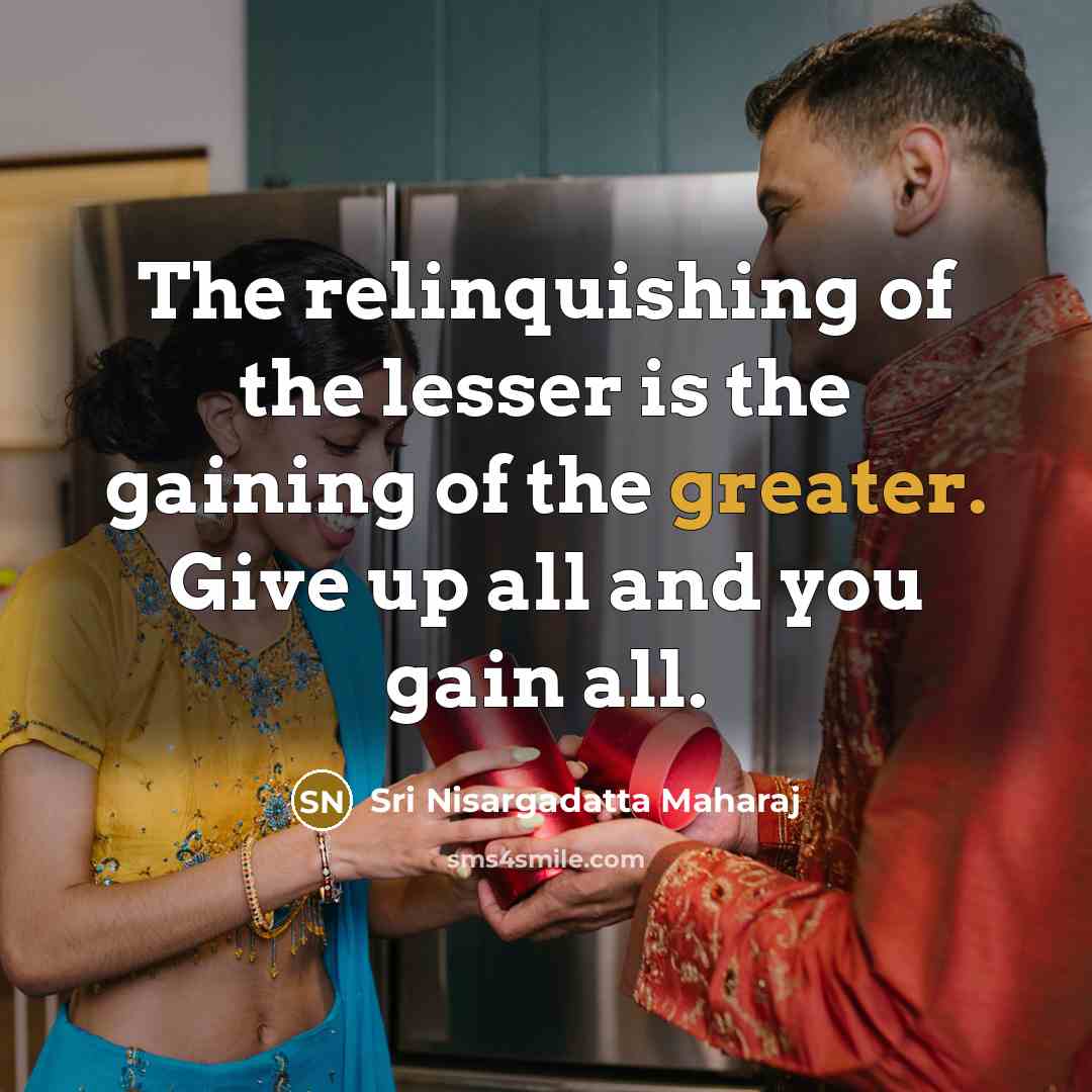 “The relinquishing of the lesser is the gaining of the greater. Give up all and you gain all.” quote by Sri Nisargadatta Maharaj