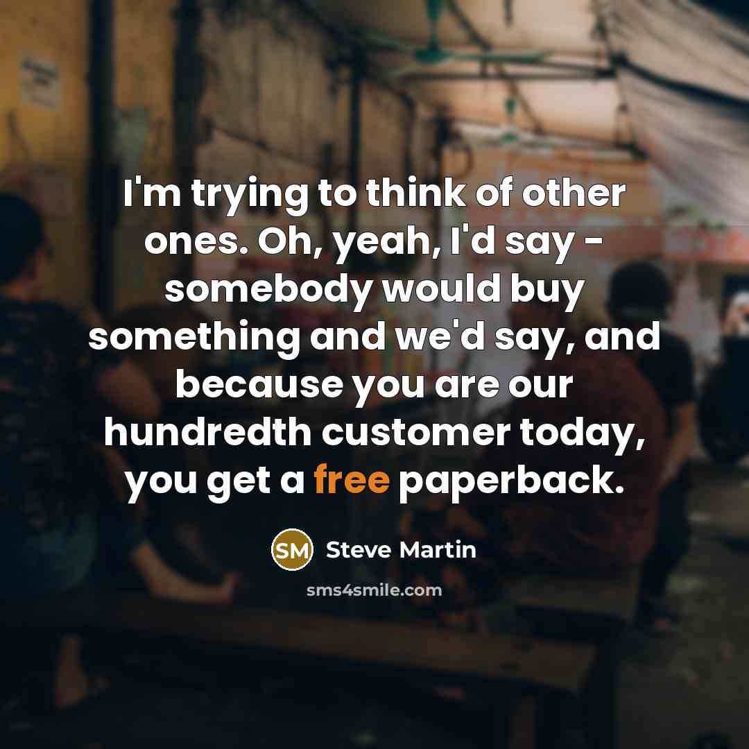 “I'm trying to think of other ones. Oh, yeah, I'd say - somebody would buy something and we'd say, and because you are our hundredth customer today, you get a free paperback.” quote by Steve Martin