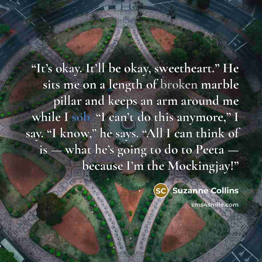 “It’s okay. It’ll be okay, sweetheart.” He sits me on a length of broken marble pillar and keeps an arm around me while I sob. “I can’t do this anymore,” I say. “I know,” he says. “All I can think of is — what he’s going to do to Peeta — because I’m the Mockingjay!” quote by Suzanne Collins