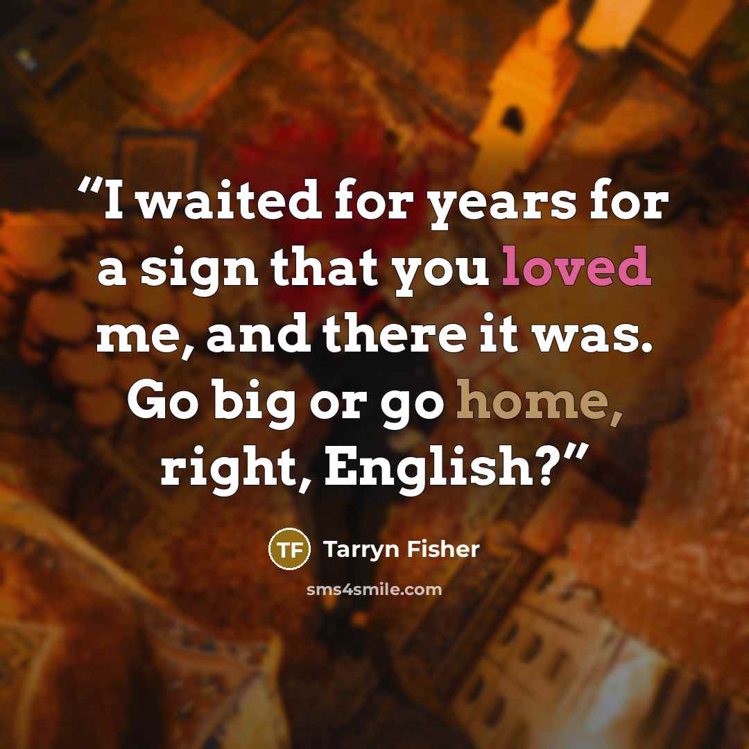 “I waited for years for a sign that you loved me, and there it was. Go big or go home, right, English?” quote by Tarryn Fisher