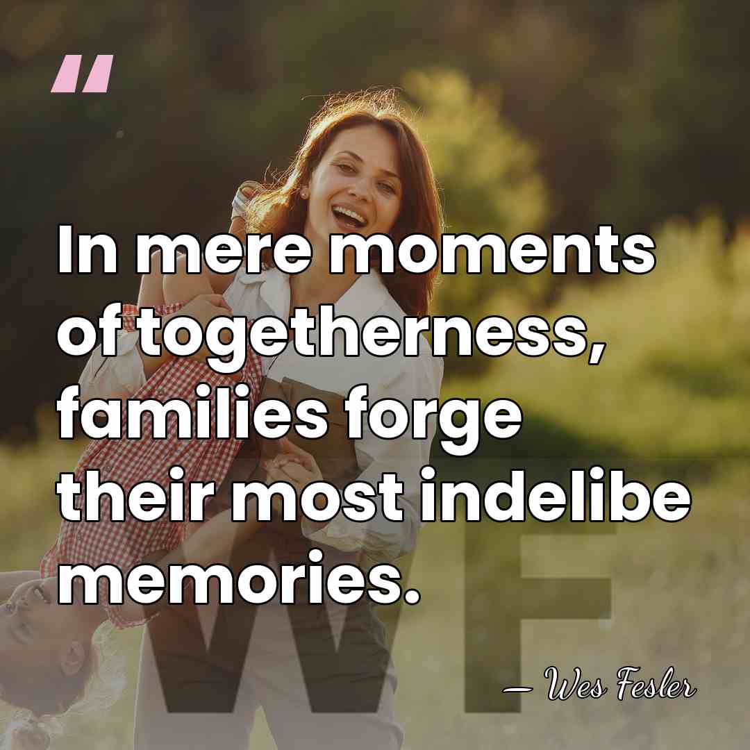 In mere moments of togetherness, families forge their most indelibe memories. - Wes Fesler