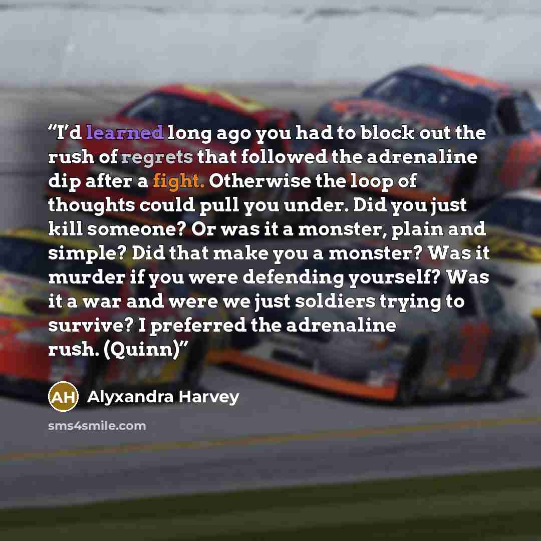 “I’d learned long ago you had to block out the rush of regrets that followed the adrenaline dip after a fight. Otherwise the loop of thoughts could pull you under. Did you just kill someone? Or was it a monster, plain and simple? Did that make you a monster? Was it murder if you were defending…” quote by Alyxandra Harvey