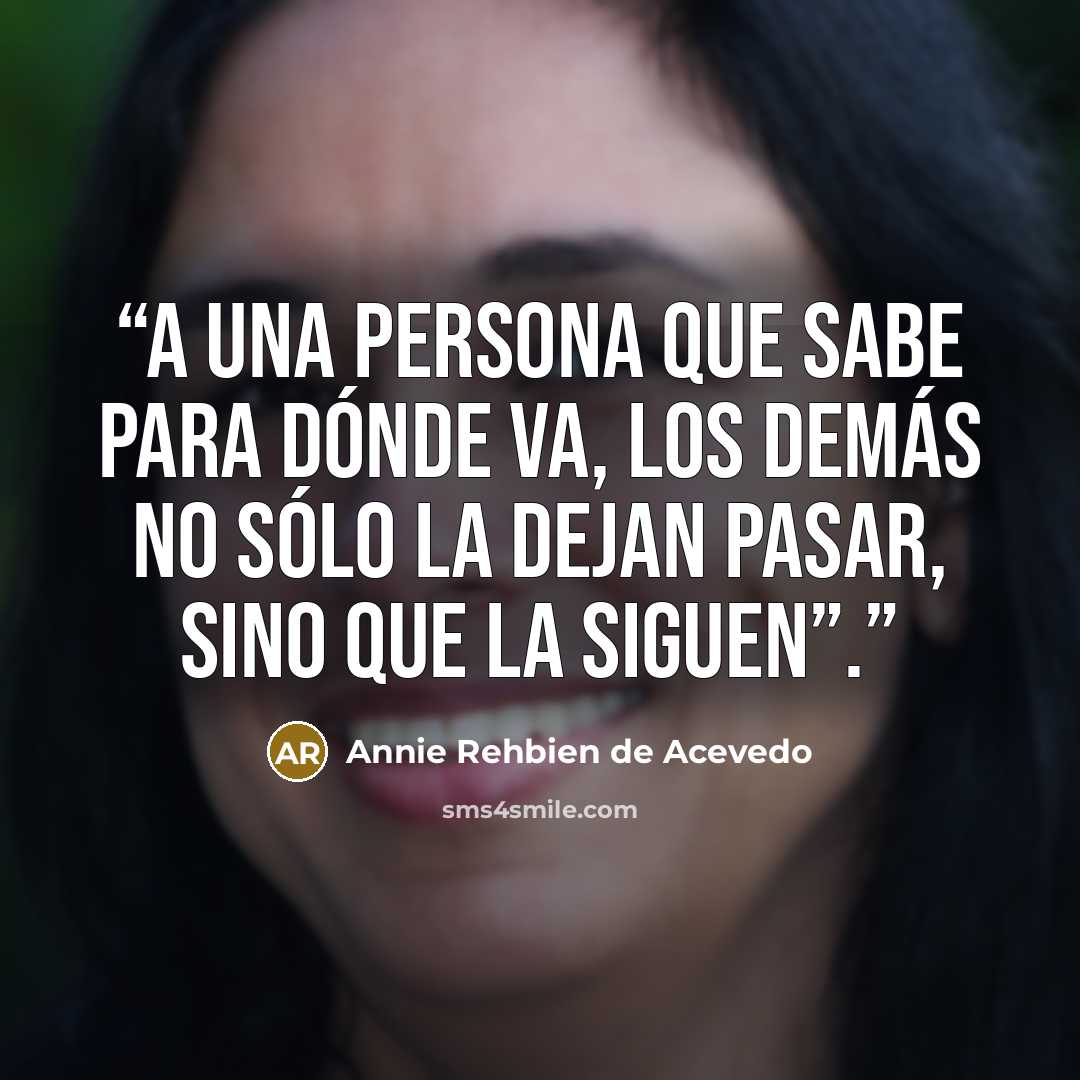 “A una persona que sabe para dónde va, los demás no sólo la dejan pasar, sino que la siguen”.” quote by Annie Rehbien de Acevedo