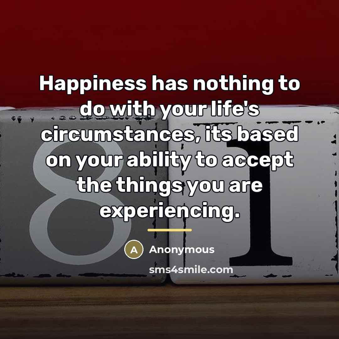 “Happiness has nothing to do with your life's circumstances, its…” quote by Anonymous