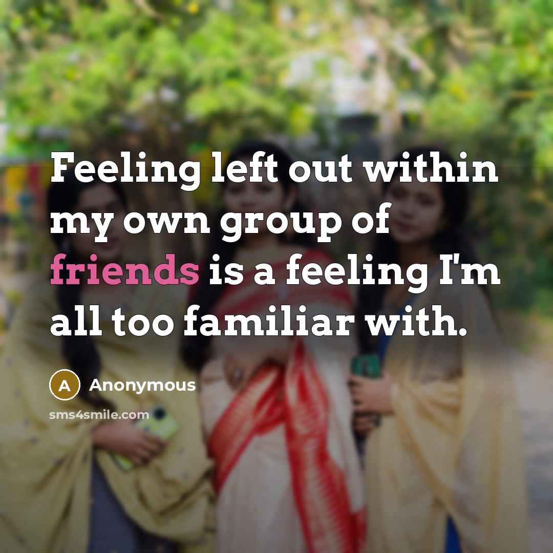 “Feeling left out within my own group of friends is a feeling I'm all too familiar with.” quote by Anonymous