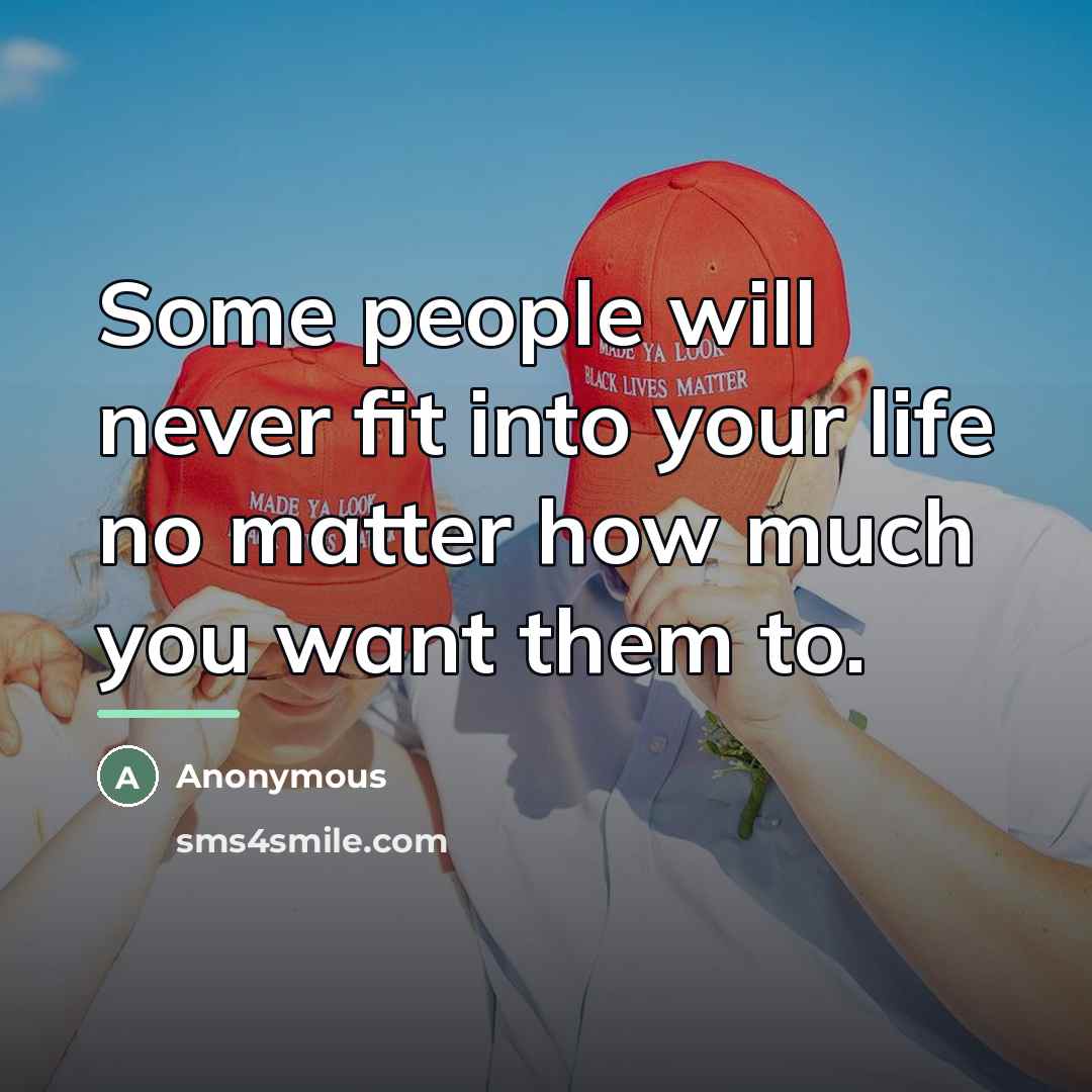 “Some people will never fit into your life no matter…” quote by Anonymous