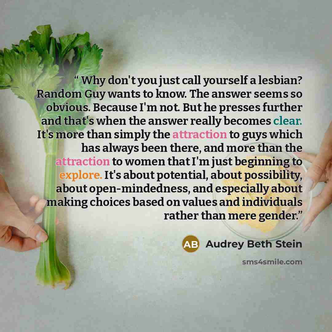 “Why don't you just call yourself a lesbian? Random Guy wants to know. The answer seems so obvious. Because I'm not. But he presses further and that's when the answer really becomes clear. It's more than simply the attraction to guys which has always been there, and more than the attraction to…” quote by Audrey Beth Stein