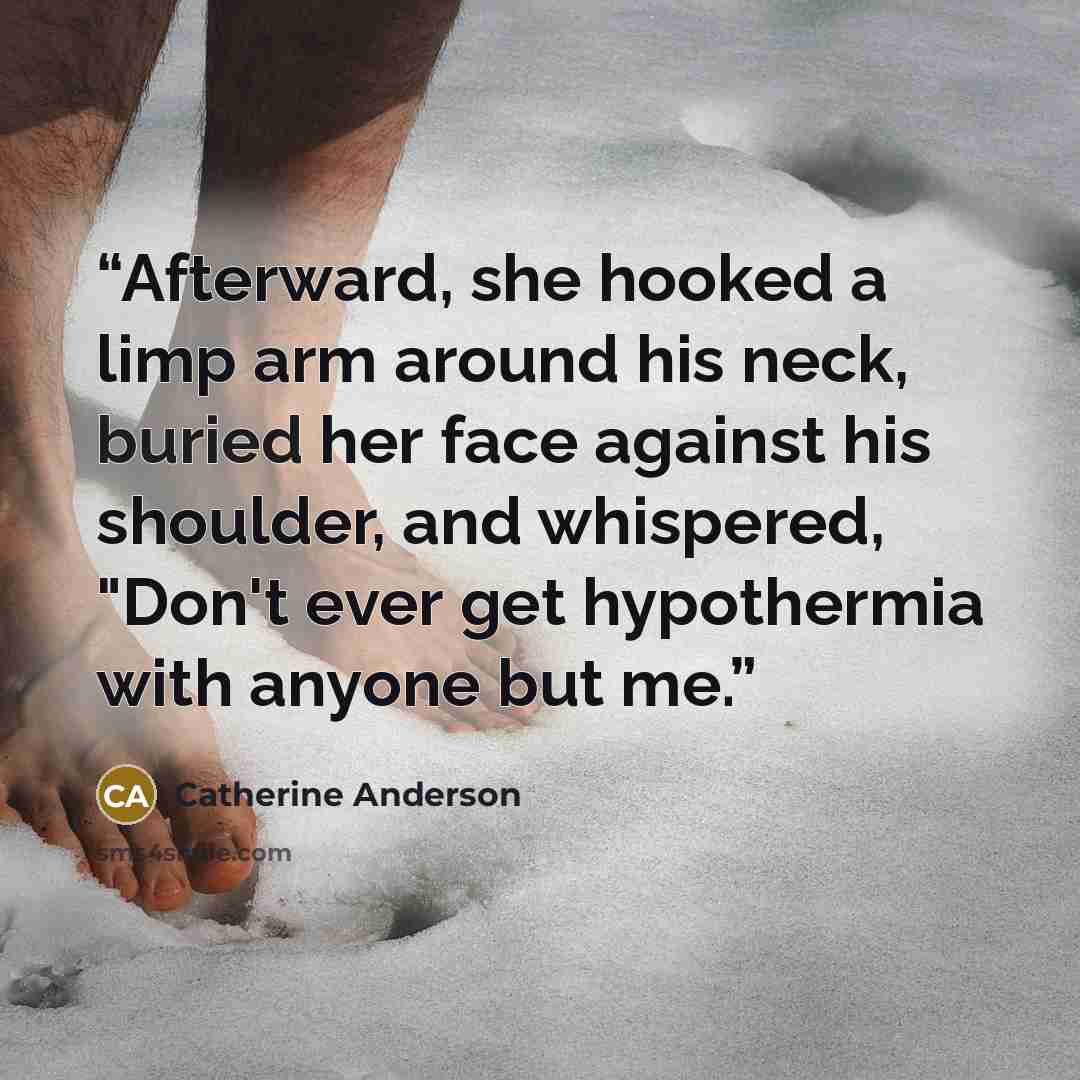 “Afterward, she hooked a limp arm around his neck, buried her face against his shoulder, and whispered, "Don't ever get hypothermia with anyone but me.” quote by Catherine Anderson