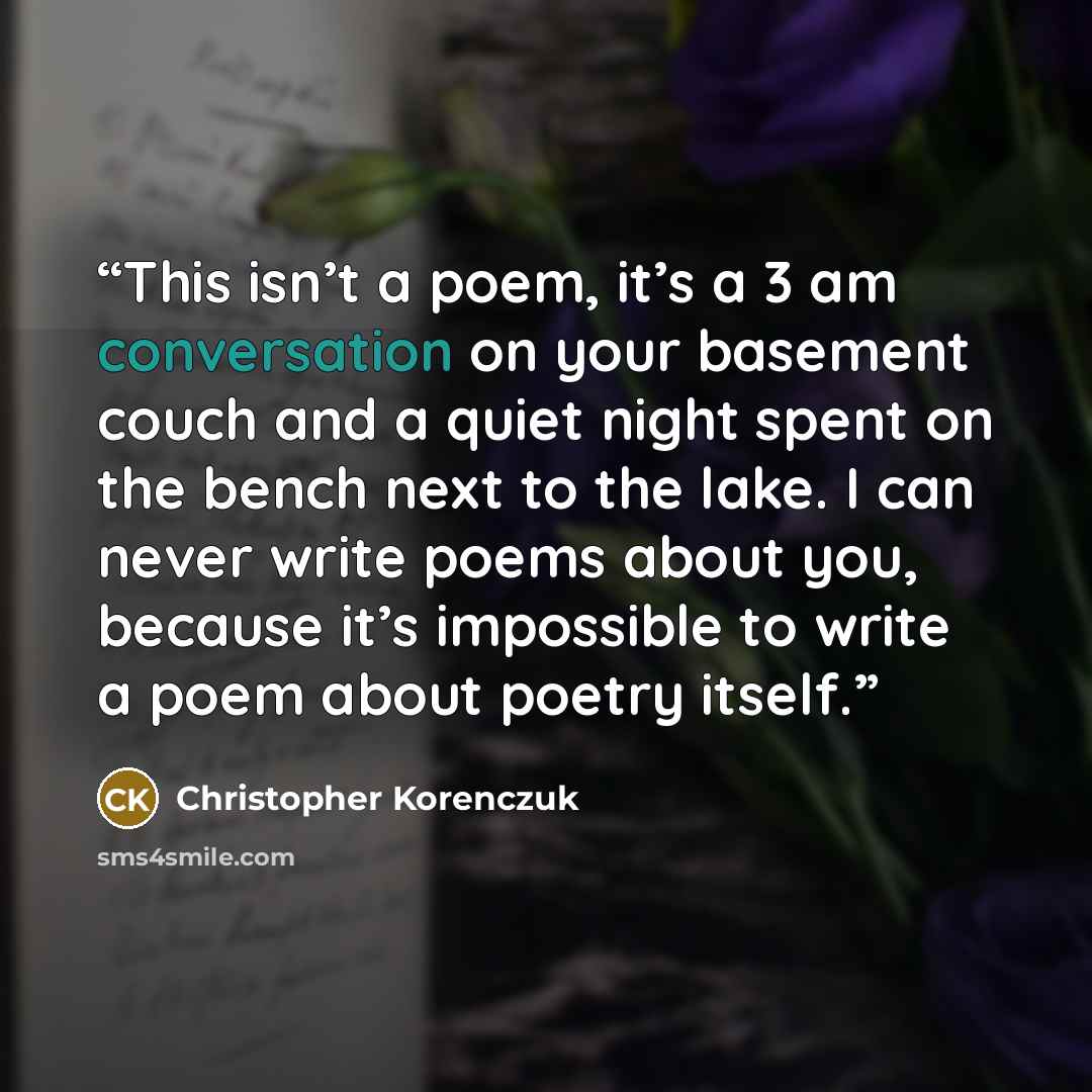 “This isn’t a poem, it’s a 3 am conversation on your basement couch and a quiet night spent on the bench next to the lake. I can never write poems about you, because it’s impossible to write a poem about poetry itself.” quote by Christopher Korenczuk