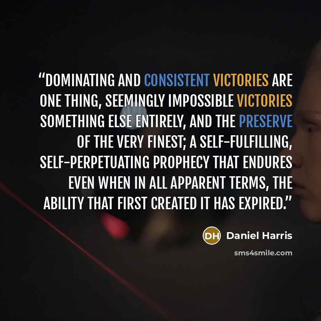 “Dominating and consistent victories are one thing, seemingly impossible victories something else entirely, and the preserve of the very finest; a self-fulfilling, self-perpetuating prophecy that endures even when in all apparent terms, the ability that first created it has expired.” quote by Daniel Harris