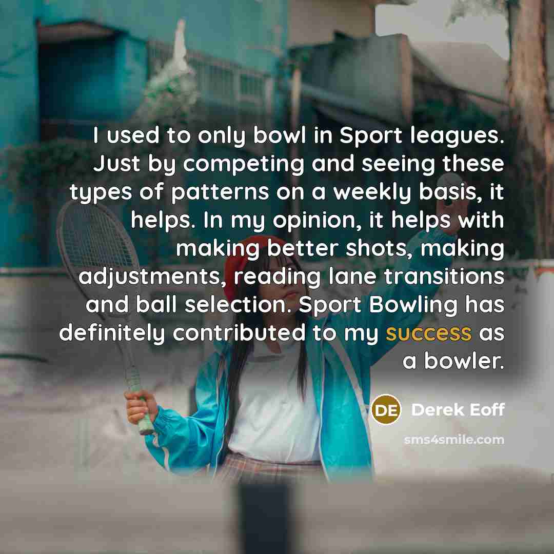 “I used to only bowl in Sport leagues. Just by competing and seeing these types of patterns on a weekly basis, it helps. In my opinion, it helps with making better shots, making adjustments, reading lane transitions and ball selection. Sport Bowling has definitely contributed to my success as a…” quote by Derek Eoff