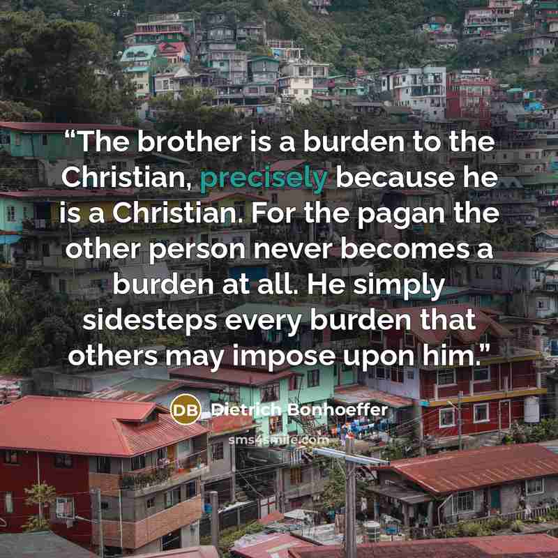 “The brother is a burden to the Christian, precisely because he is a Christian. For the pagan the other person never becomes a burden at all. He simply sidesteps every burden that others may impose upon him.” quote by Dietrich Bonhoeffer