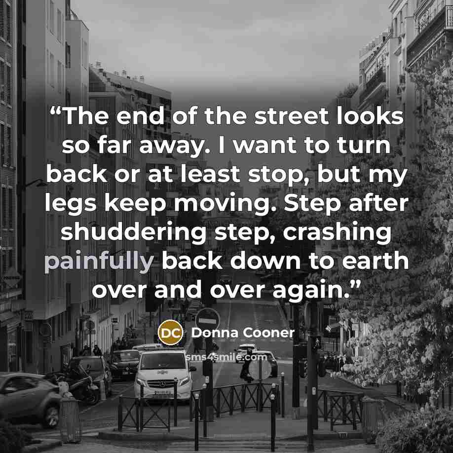 “The end of the street looks so far away. I want to turn back or at least stop, but my legs keep moving. Step after shuddering step, crashing painfully back down to earth over and over again.” quote by Donna Cooner
