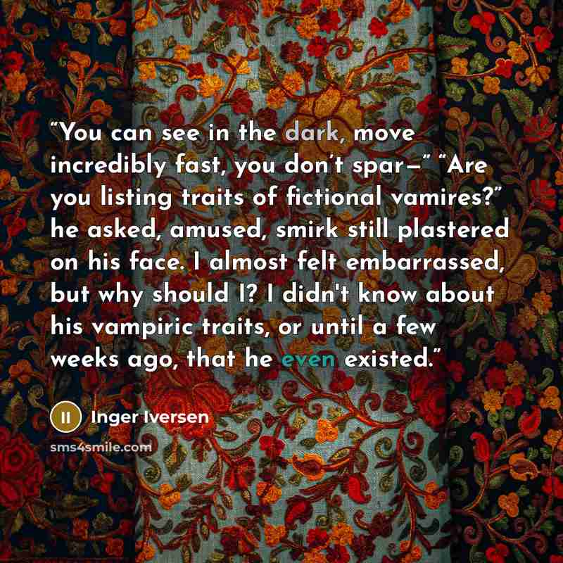 “You can see in the dark, move incredibly fast, you don’t spar—” “Are you listing traits of fictional vamires?” he asked, amused, smirk still plastered on his face. I almost felt embarrassed, but why should I? I didn't know about his vampiric traits, or until a few weeks ago, that he even existed.” quote by Inger Iversen