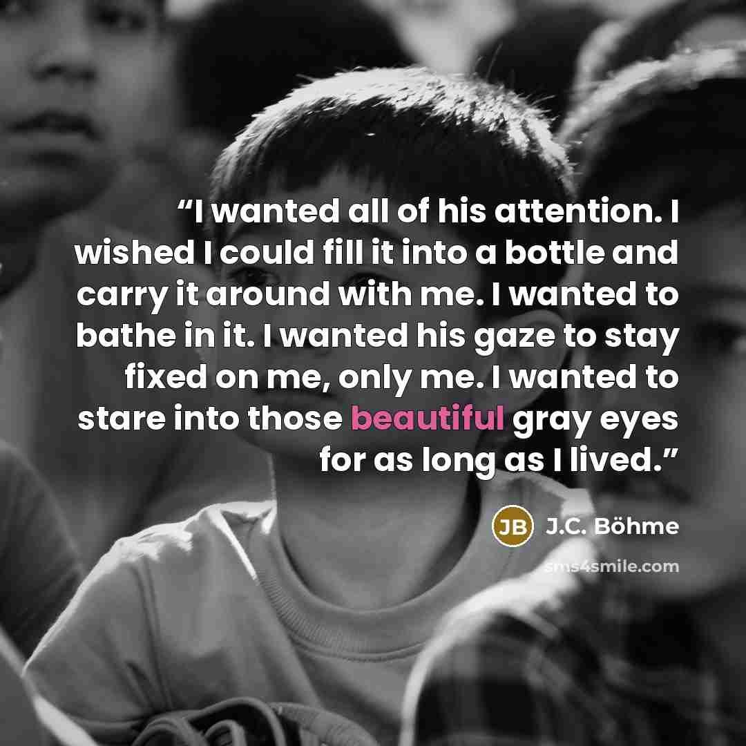 “I wanted all of his attention. I wished I could fill it into a bottle and carry it around with me. I wanted to bathe in it. I wanted his gaze to stay fixed on me, only me. I wanted to stare into those beautiful gray eyes for as long as I lived.” quote by J.C. Böhme