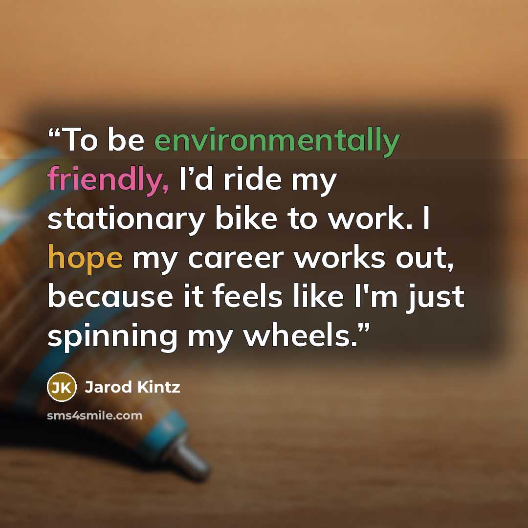 “To be environmentally friendly, I’d ride my stationary bike to work. I hope my career works out, because it feels like I'm just spinning my wheels.” quote by Jarod Kintz