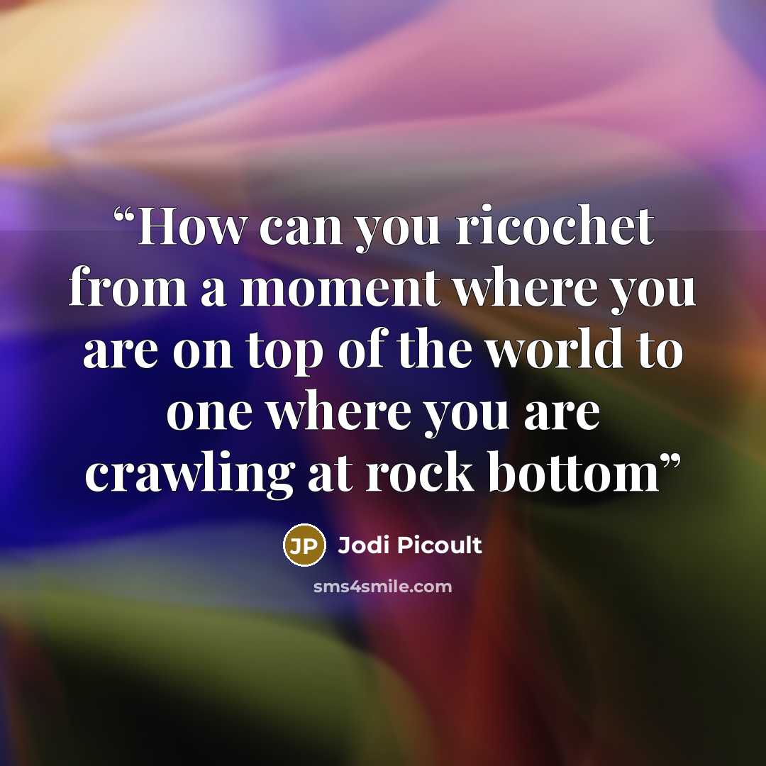 “How can you ricochet from a moment where you are on top of the world to one where you are crawling at rock bottom” quote by Jodi Picoult