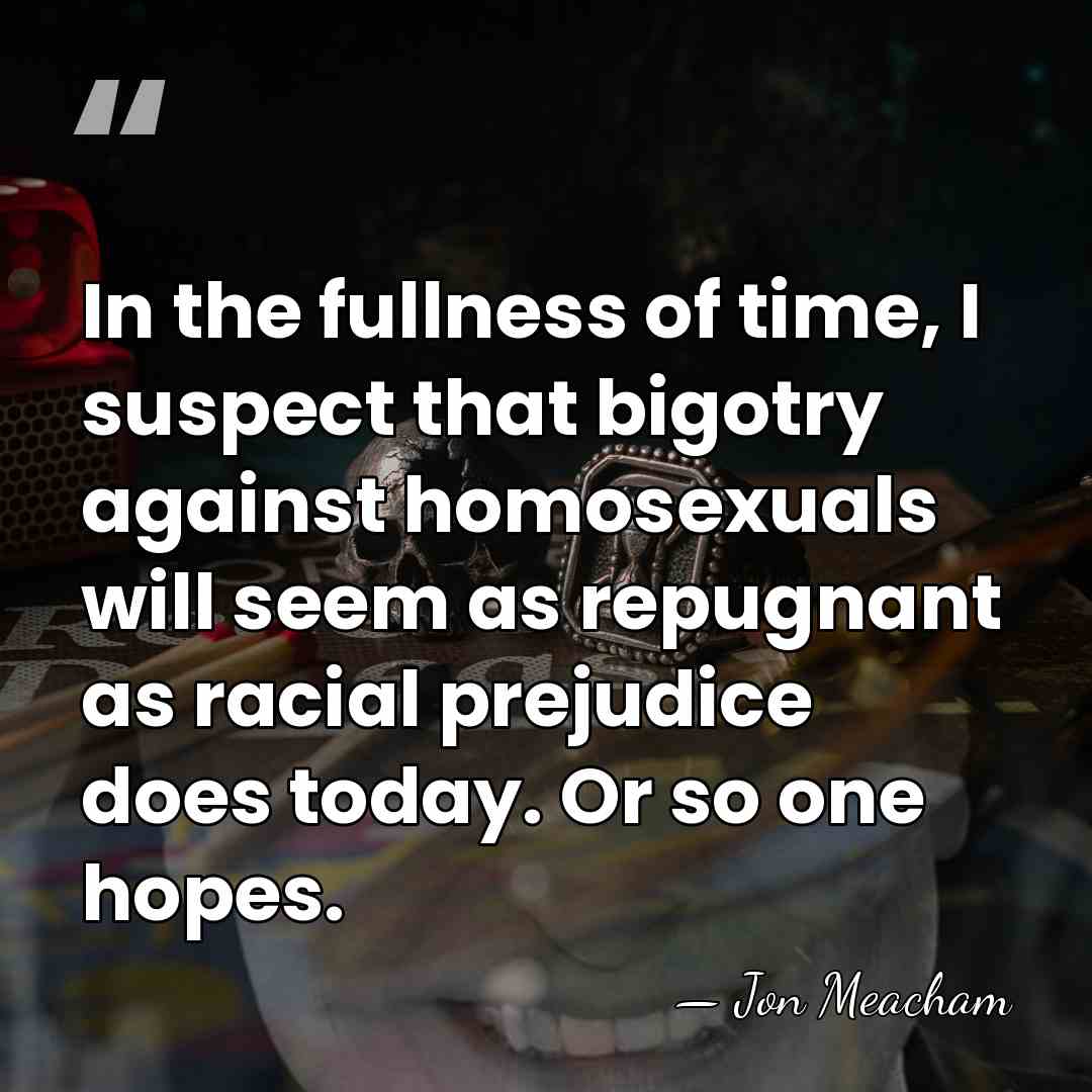 In the fullness of time, I suspect that bigotry against homosexuals will&hellip; - Jon Meacham