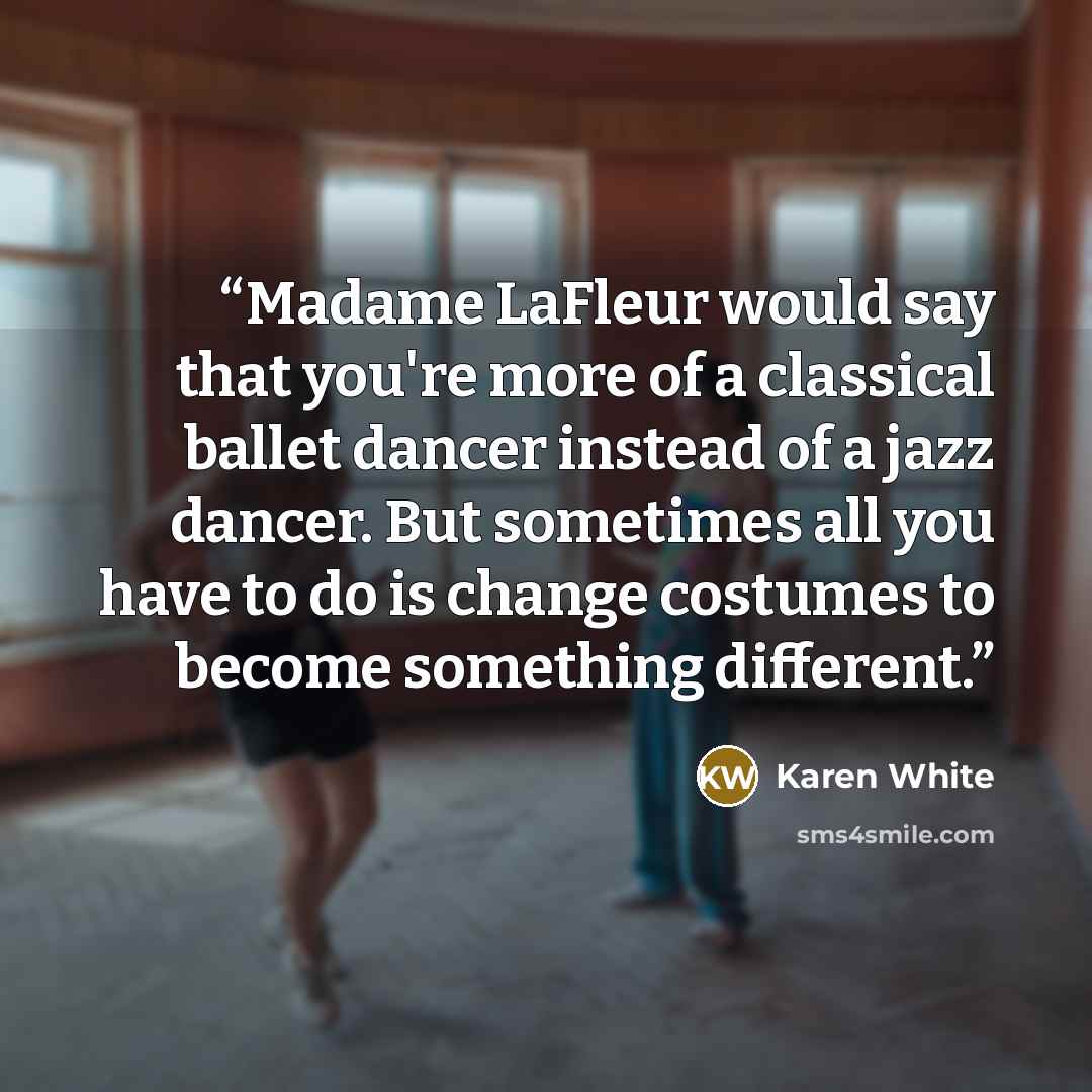 “Madame LaFleur would say that you're more of a classical ballet dancer instead of a jazz dancer. But sometimes all you have to do is change costumes to become something different.” quote by Karen White