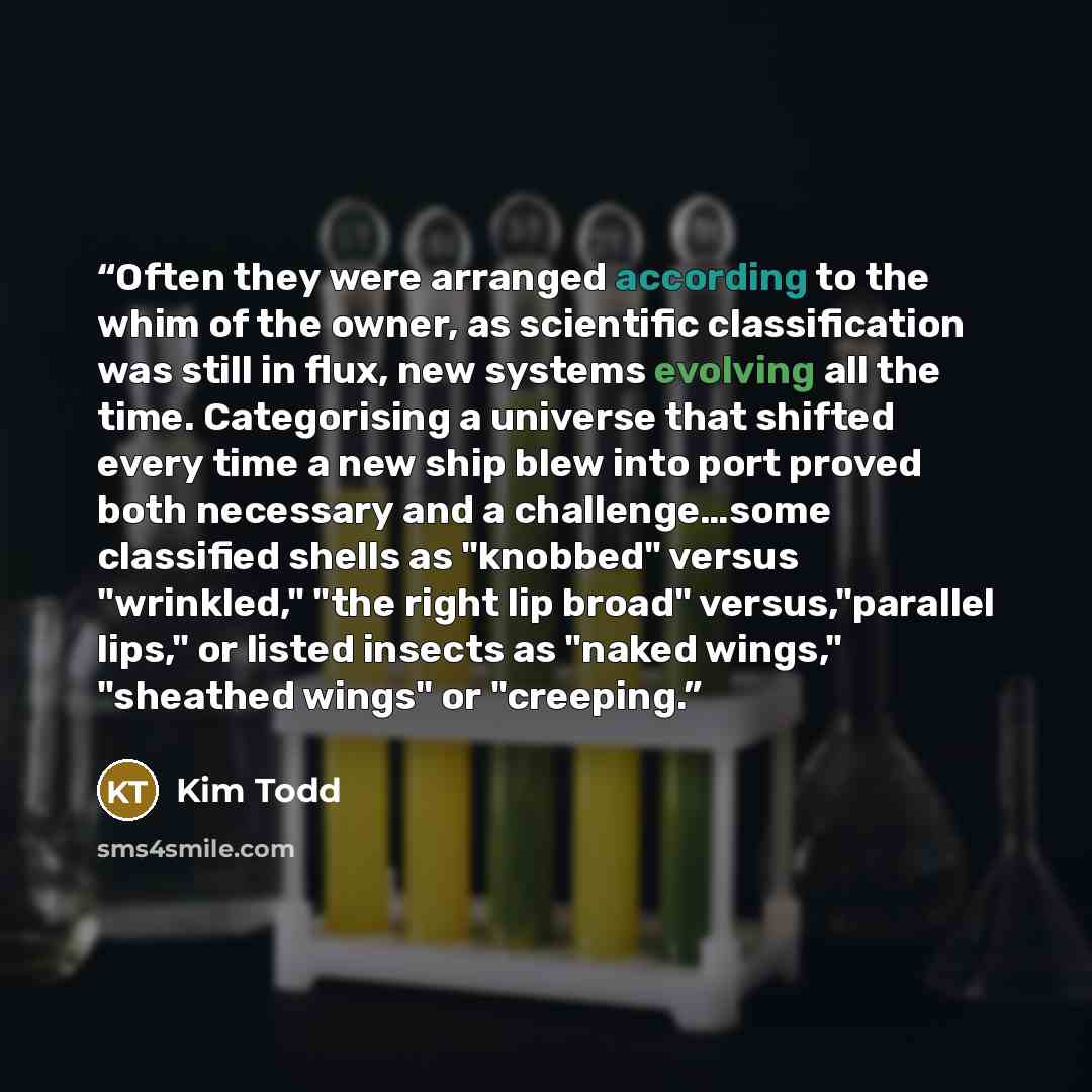 “Often they were arranged according to the whim of the owner, as scientific classification was still in flux, new systems evolving all the time. Categorising a universe that shifted every time a new ship blew into port proved both necessary and a challenge…some classified shells as "knobbed" versus…” quote by Kim Todd