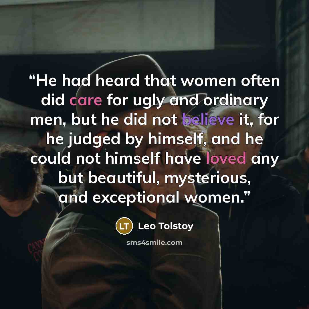 “He had heard that women often did care for ugly and ordinary men, but he did not believe it, for he judged by himself, and he could not himself have loved any but beautiful, mysterious, and exceptional women.” quote by Leo Tolstoy