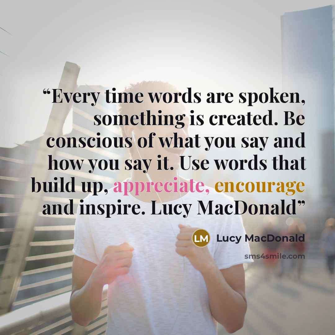 “Every time words are spoken, something is created. Be conscious of what you say and how you say it. Use words that build up, appreciate, encourage and inspire. Lucy MacDonald” quote by Lucy MacDonald