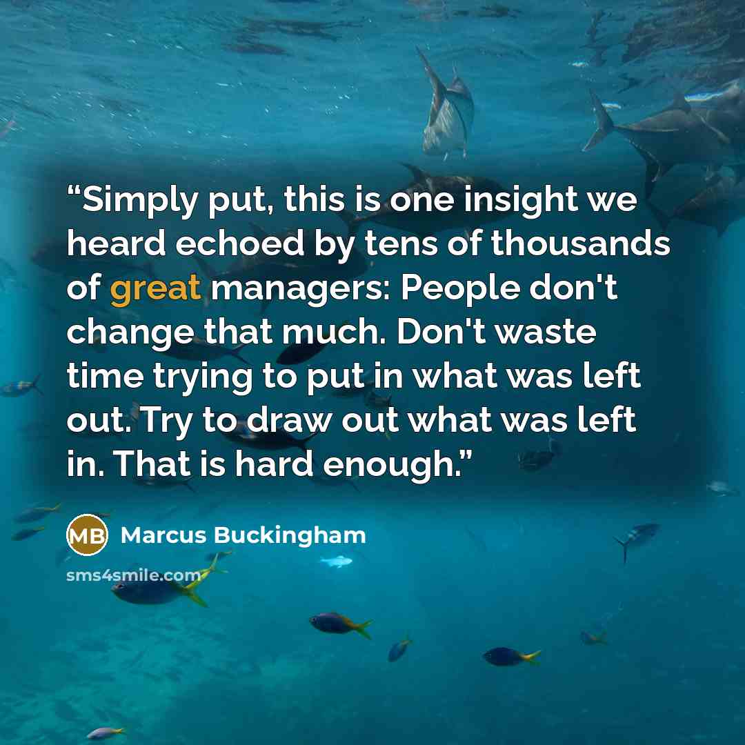 “Simply put, this is one insight we heard echoed by tens of thousands of great managers: People don't change that much. Don't waste time trying to put in what was left out. Try to draw out what was left in. That is hard enough.” quote by Marcus Buckingham