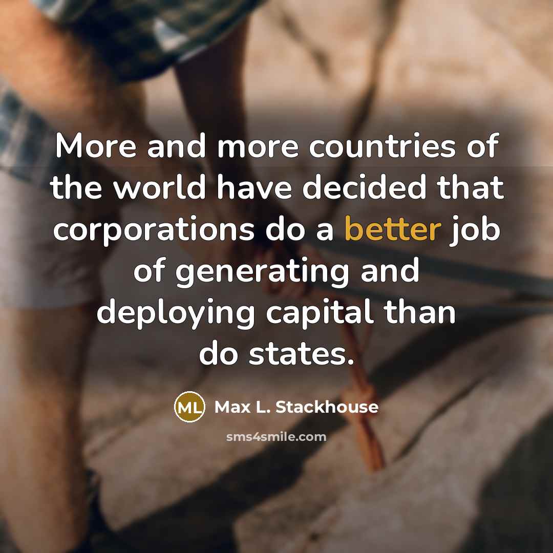 “More and more countries of the world have decided that corporations do a better job of generating and deploying capital than do states.” quote by Max L. Stackhouse