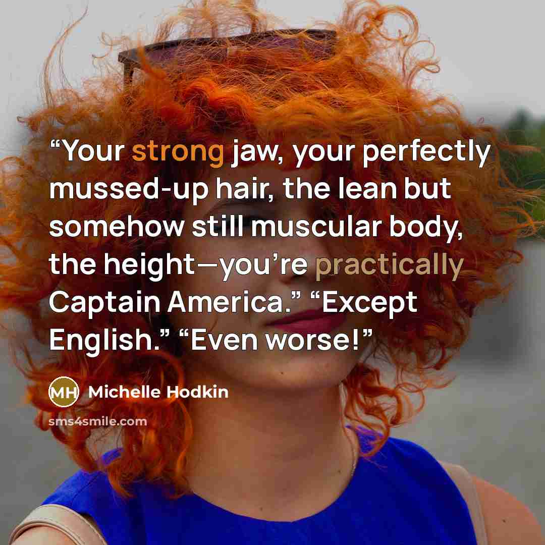“Your strong jaw, your perfectly mussed-up hair, the lean but somehow still muscular body, the height—you’re practically Captain America.” “Except English.” “Even worse!” quote by Michelle hodkin