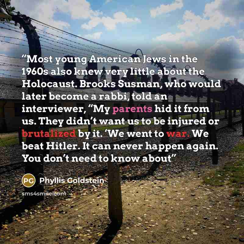 “Most young American Jews in the 1960s also knew very little about the Holocaust. Brooks Susman, who would later become a rabbi, told an interviewer, “My parents hid it from us. They didn’t want us to be injured or brutalized by it. ‘We went to war. We beat Hitler. It can never happen again. You…” quote by Phyllis Goldstein