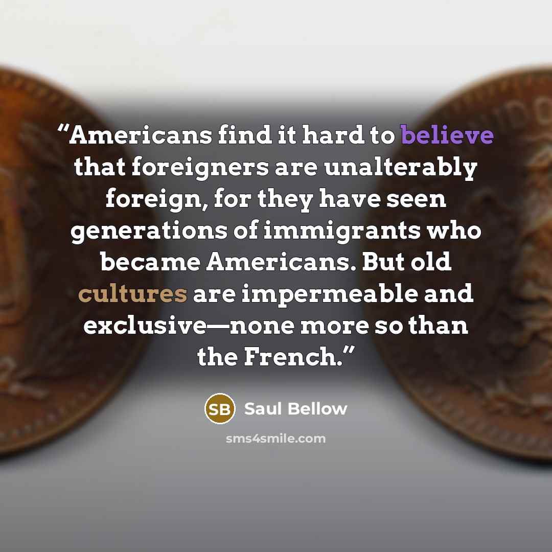 “Americans find it hard to believe that foreigners are unalterably foreign, for they have seen generations of immigrants who became Americans. But old cultures are impermeable and exclusive—none more so than the French.” quote by Saul Bellow