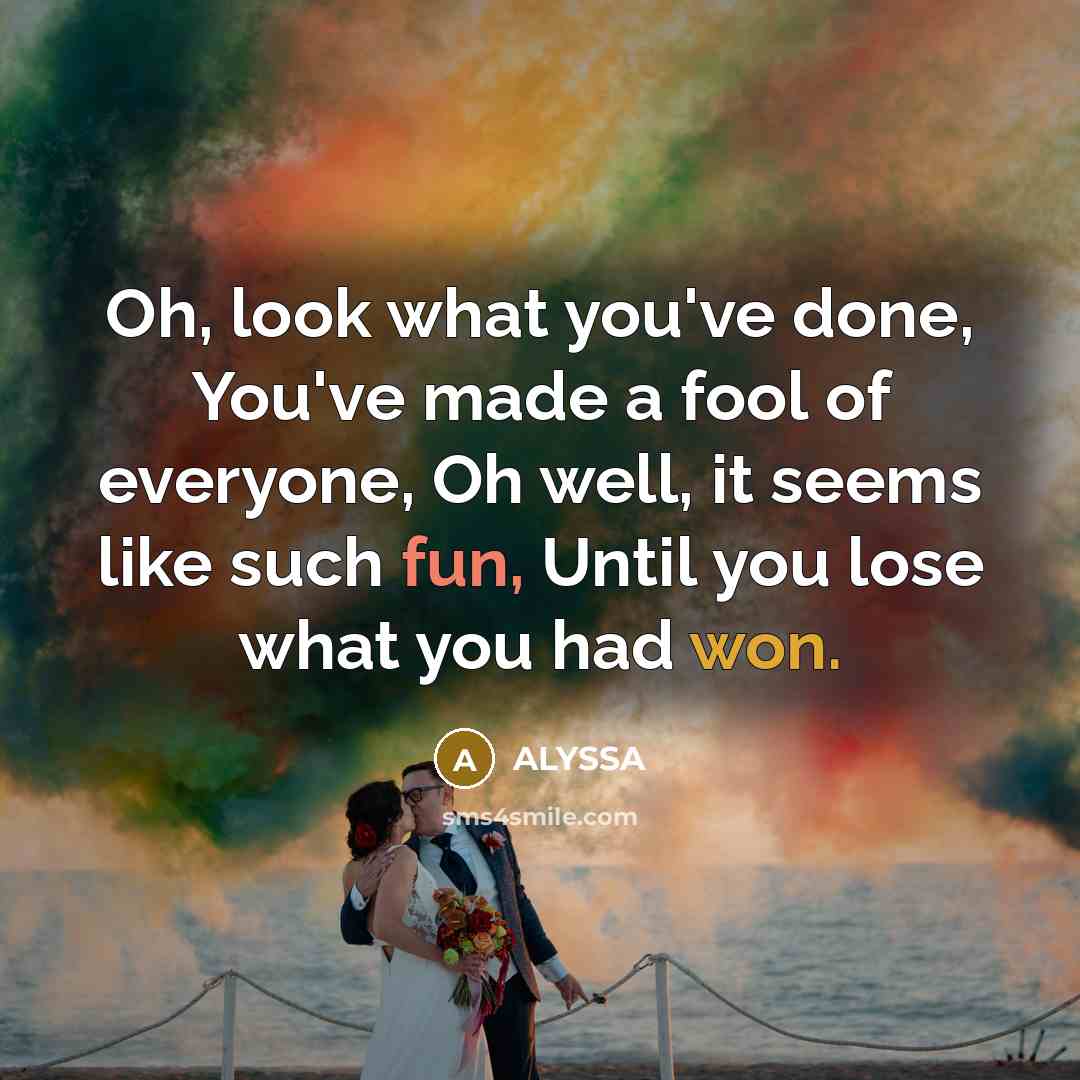 “Oh, look what you've done, You've made a fool of everyone, Oh well, it seems like such fun, Until you lose what you had won.” quote by ALYSSA