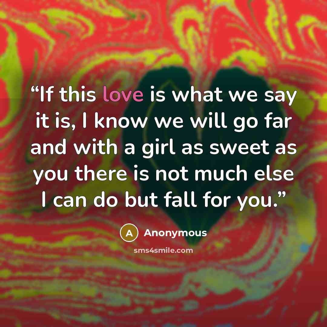 “If this love is what we say it is, I know we will go far and with a girl as sweet as you there is not much else I can do but fall for you.” quote by Anonymous