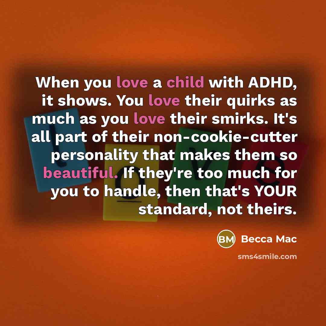 “When you love a child with ADHD, it shows. You love their quirks as much as you love their smirks. It's all part of their non-cookie-cutter personality that makes them so beautiful. If they're too much for you to handle, then that's YOUR standard, not theirs.” quote by Becca Mac