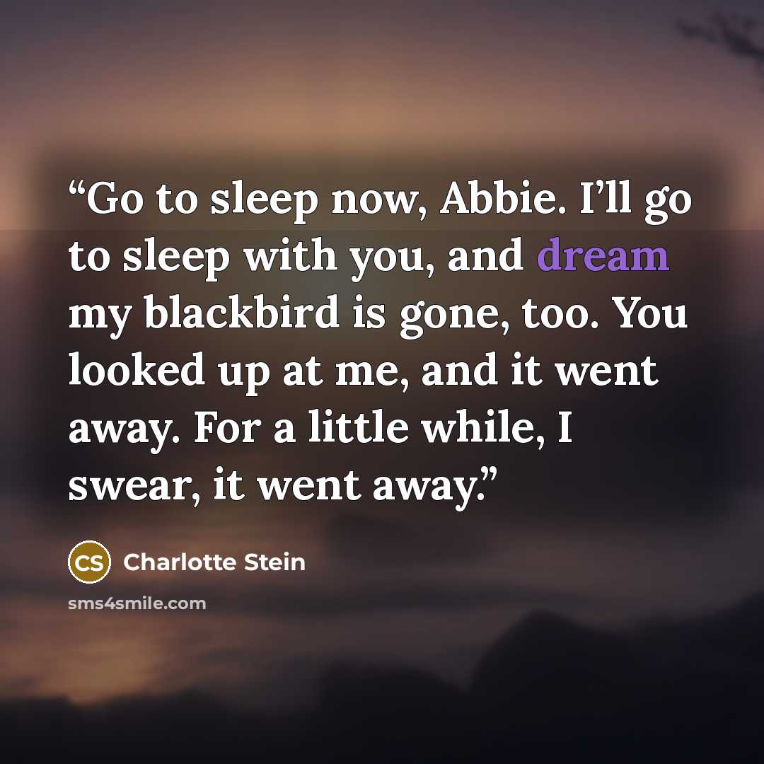 “Go to sleep now, Abbie. I’ll go to sleep with you, and dream my blackbird is gone, too. You looked up at me, and it went away. For a little while, I swear, it went away.” quote by Charlotte Stein