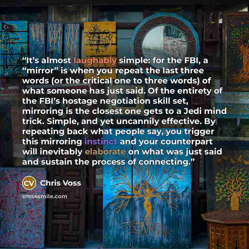 “It’s almost laughably simple: for the FBI, a “mirror” is when you repeat the last three words (or the critical one to three words) of what someone has just said. Of the entirety of the FBI’s hostage negotiation skill set, mirroring is the closest one gets to a Jedi mind trick. Simple, and yet…” quote by Chris Voss