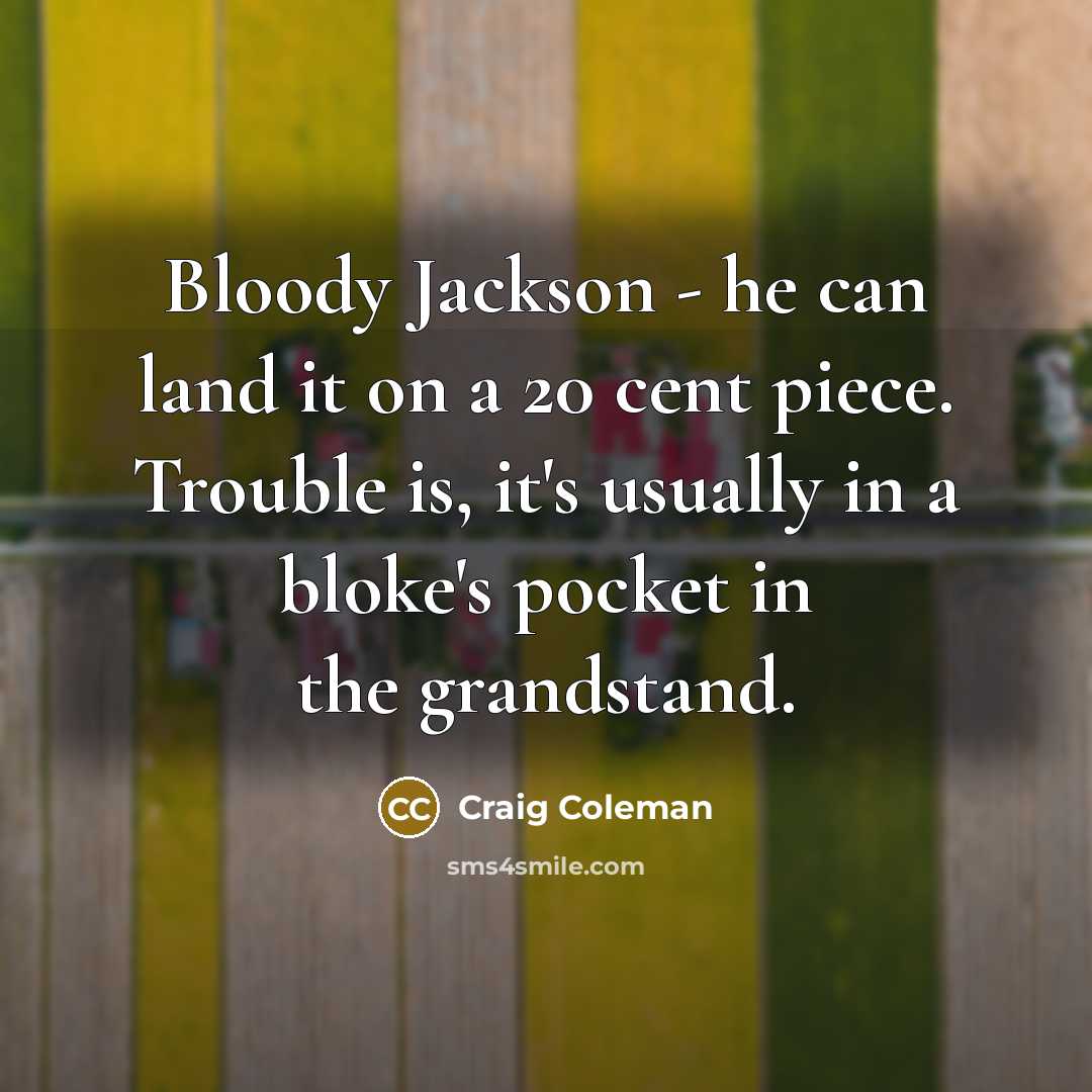 “Bloody Jackson - he can land it on a 20 cent piece. Trouble is, it's usually in a bloke's pocket in the grandstand.” quote by Craig Coleman