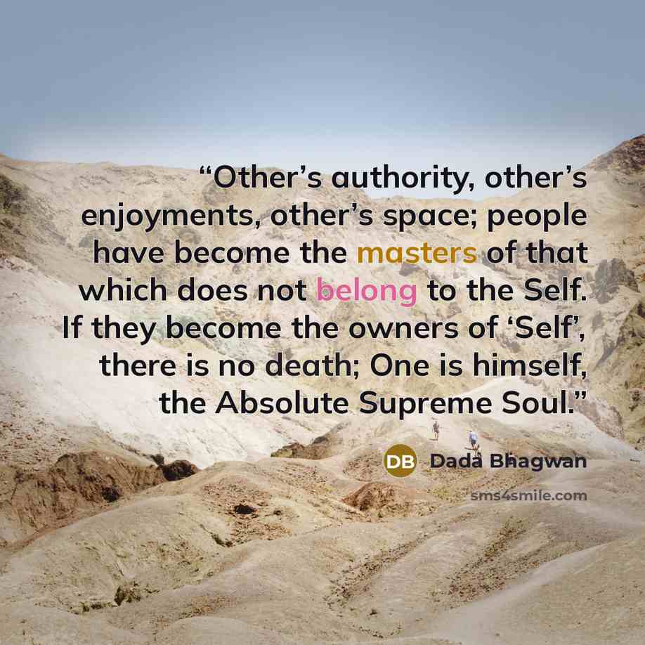 “Other’s authority, other’s enjoyments, other’s space; people have become the masters of that which does not belong to the Self. If they become the owners of ‘Self’, there is no death; One is himself, the Absolute Supreme Soul.” quote by Dada Bhagwan