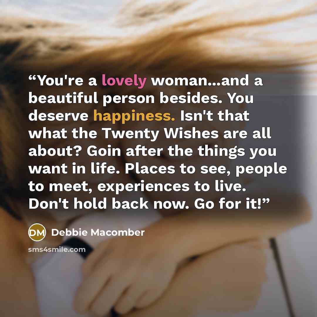 “You're a lovely woman...and a beautiful person besides. You deserve happiness. Isn't that what the Twenty Wishes are all about? Goin after the things you want in life. Places to see, people to meet, experiences to live. Don't hold back now. Go for it!” quote by Debbie Macomber