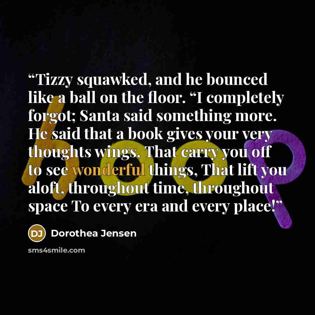 “Tizzy squawked, and he bounced like a ball on the floor. “I completely forgot; Santa said something more. He said that a book gives your very thoughts wings, That carry you off to see wonderful things, That lift you aloft, throughout time, throughout space To every era and every place!” quote by Dorothea Jensen