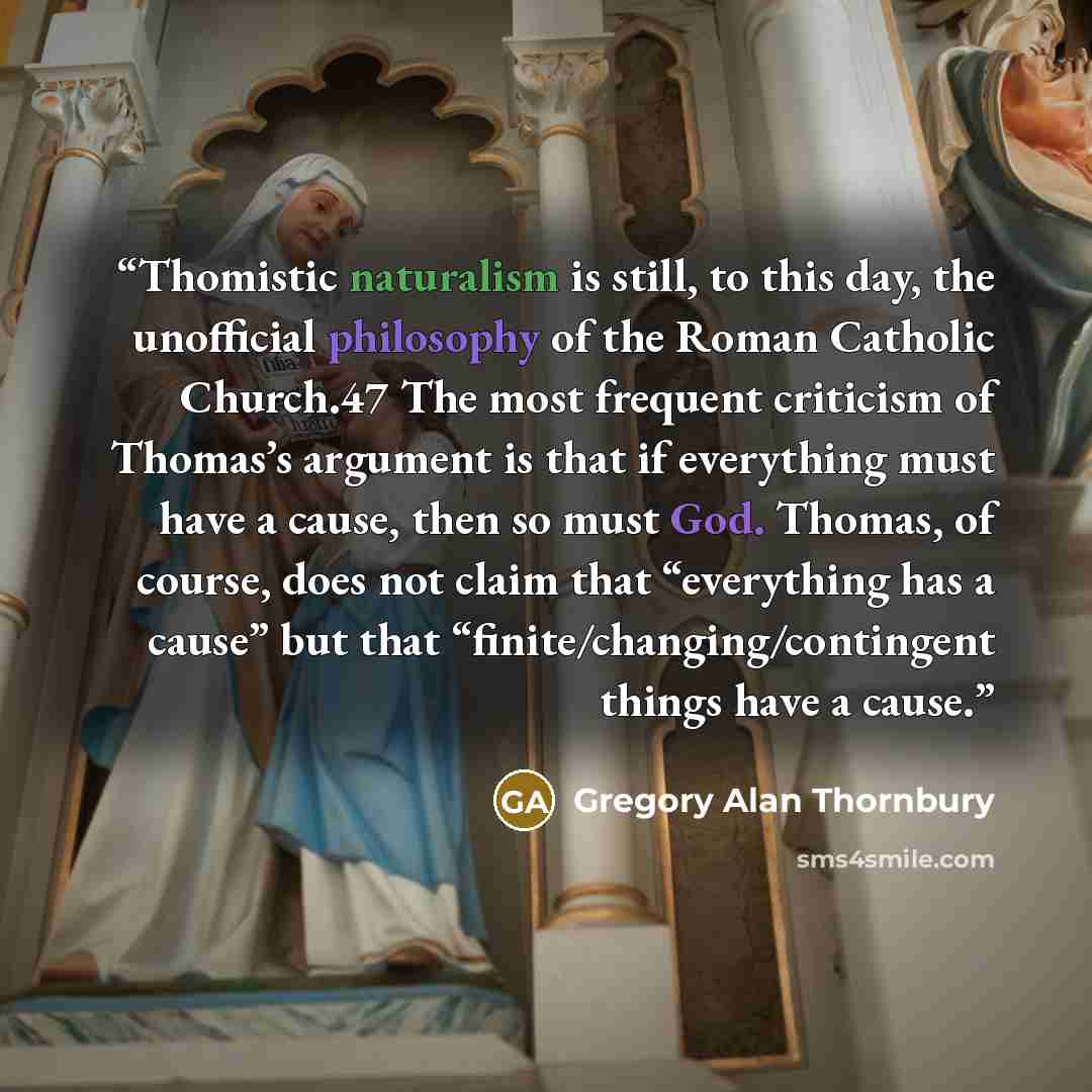 “Thomistic naturalism is still, to this day, the unofficial philosophy of the Roman Catholic Church.47 The most frequent criticism of Thomas’s argument is that if everything must have a cause, then so must God. Thomas, of course, does not claim that “everything has a cause” but that…” quote by Gregory Alan Thornbury