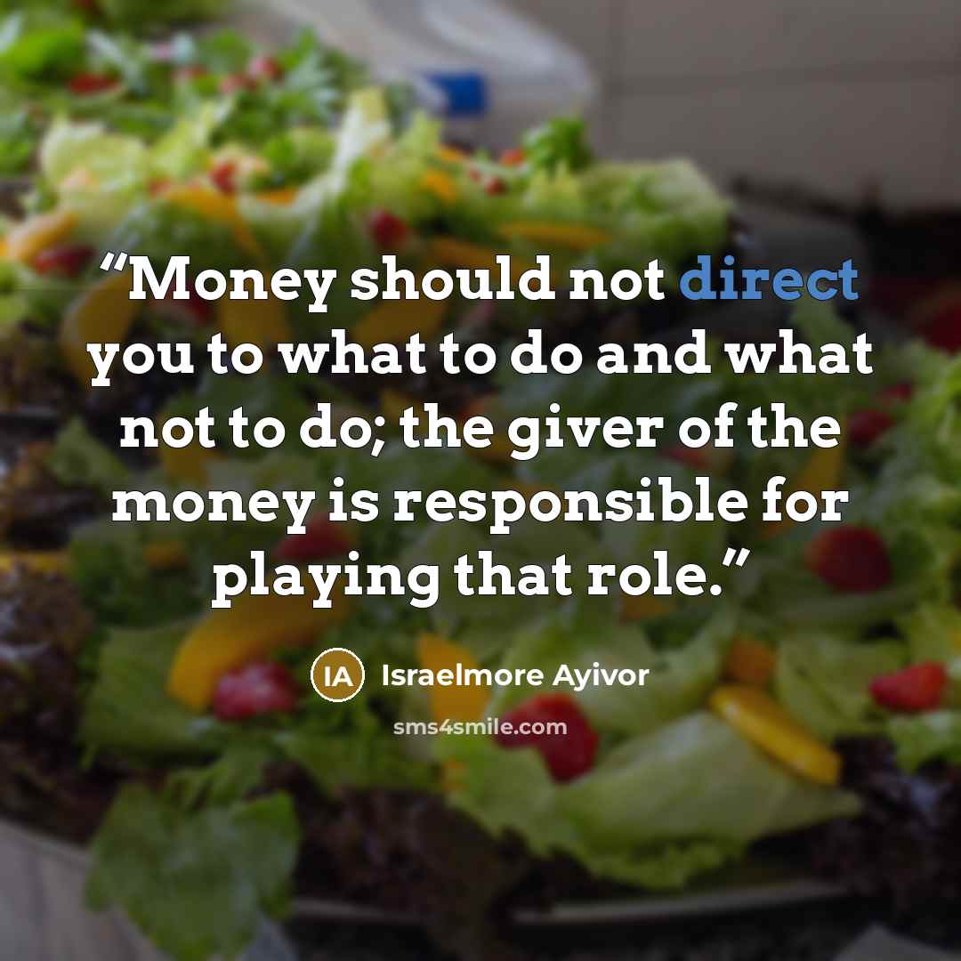 “Money should not direct you to what to do and what not to do; the giver of the money is responsible for playing that role.” quote by Israelmore Ayivor