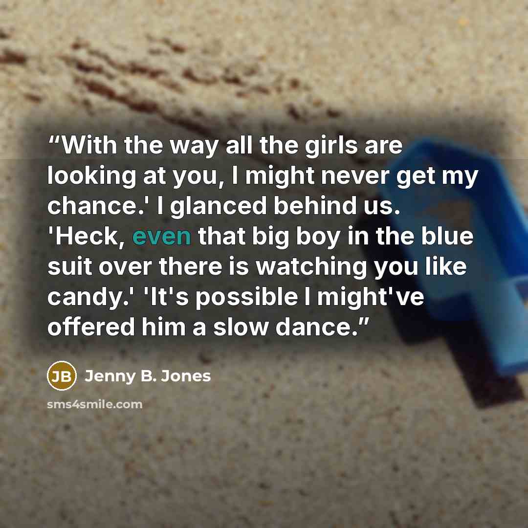 “With the way all the girls are looking at you, I might never get my chance.' I glanced behind us. 'Heck, even that big boy in the blue suit over there is watching you like candy.' 'It's possible I might've offered him a slow dance.” quote by Jenny B. Jones